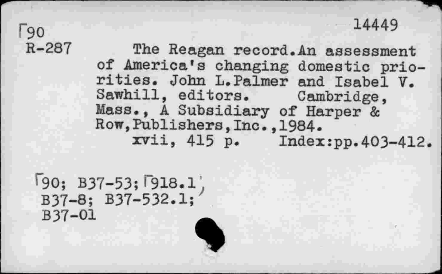 ﻿P90
R-287
14449
The Reagan record.An assessment of America’s changing domestic priorities. John L.Palmer and Isabel V. Sawhill, editors. Cambridge, Mass., A Subsidiary of Harper & Row,Publishers,Inc.,1984.
xvii, 415 p.	Index:pp.403-412.
^90; B37-53; i“918.1’. B37-8; B37-532.1;
B37-O1